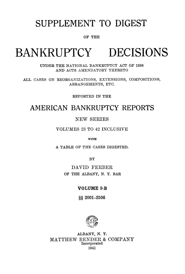 handle is hein.bank/ambreana0010 and id is 1 raw text is: SUPPLEMENT TO DIGEST
OF THE

BANKRUPTCY

DECISIONS

UNDER THE NATIONAL BANKRUPTCY ACT OF 1898
AND ACTS AMENDATORY THERETO
ALL CASES ON REORGANIZATIONS, EXTENSIONS, COMPOSITIONS,
ARRANGEMENTS, ETC.
REPORTED IN THE
AMERICAN BANKRUPTCY REPORTS
NEW SERIES
VOLUMES 23 TO 42 INCLUSIVE
WITH
A TABLE OF THE CASES DIGESTED.
BY

DAVID FERBER
OF THE ALBANY, N. Y. BAR
VOLUME 9-B
§§ 2001-2506
ALBANY, N. Y.
MATTHEW BENDER & COMPANY
Incorporated
1941


