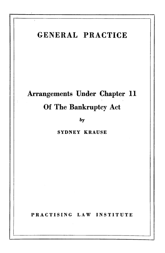 handle is hein.bank/arngchbk0001 and id is 1 raw text is: 



PRACTICE


Arrangements Under Chapter 11

    Of The Bankruptcy Act

            by

       SYDNEY KRAUSE


LAW INSTITUTE


GENERAL


PRACTISING


