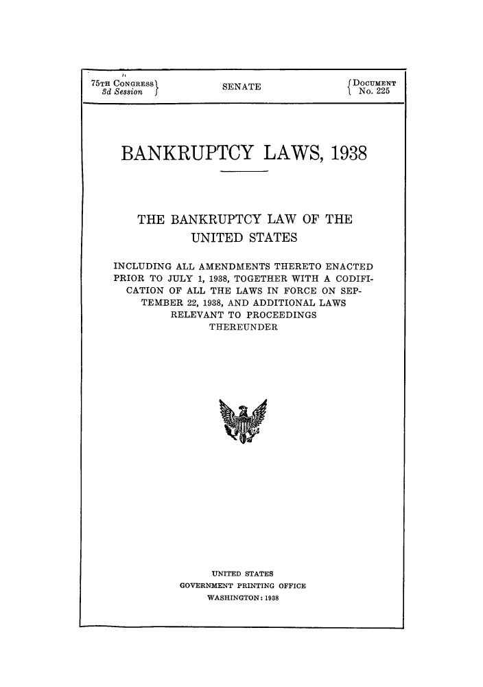 handle is hein.bank/banklaw0001 and id is 1 raw text is: 75TE CONGRESSj     SENATE              DOCUMENT
3d Session  f                       iNo. 225
BANKRUPTCY LAWS, 1938
THE BANKRUPTCY LAW OF THE
UNITED STATES
INCLUDING ALL AMENDMENTS THERETO ENACTED
PRIOR TO JULY 1, 1938, TOGETHER WITH A CODIFI-
CATION OF ALL THE LAWS IN FORCE ON SEP-
TEMBER 22, 1938, AND ADDITIONAL LAWS
RELEVANT TO PROCEEDINGS
THEREUNDER

UNITED STATES
GOVERNMENT PRINTING OFFICE
WASHINGTON: 1938


