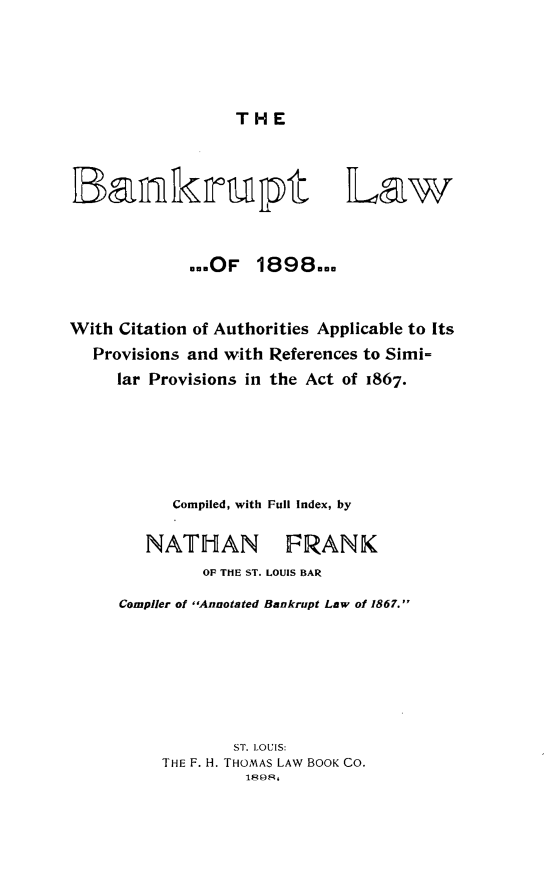 handle is hein.bank/bankrulw0001 and id is 1 raw text is: 




THE


Law


            ...OF  1898...


With Citation of Authorities Applicable to Its
  Provisions and with References to Simi-
     lar Provisions in the Act of 1867.





           Compiled, with Full Index, by

        NATHAN FRANK
              OF THE ST. LOUIS BAR
     Complier of Annotated Bankrupt Law of 1867.






                 ST. LOUIS:
          THE F. H. THOMAS LAW BOOK CO.
                  1898,


Ta
Lazinkirupt


