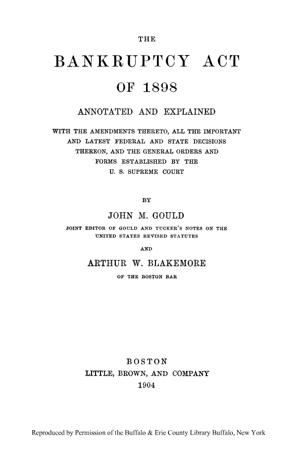 handle is hein.bank/bannexp0001 and id is 1 raw text is: THE

BANKRUPTCY ACT
OF 1898
ANNOTATED AND EXPLAINED
WITH THE AMENDMENTS THERETO, ALL THE IMPORTANT
AND LATEST FEDERAL AND STATE DECISIONS
THEREON, AND THE GENERAL ORDERS AND
FORMS ESTABLISHED BY THE
U. S. SUPREME COURT
BY
JOHN M. GOULD
JOINT EDITOR OF GOULD AND TUCKER'S NOTES ON THE
UNITED STATES REVISED STATUTES
AND
ARTHUR W. BLAKEMORE

OF THE BOSTON BAR
BOSTON
LITTLE, BROWN, AND COMPANY
1904

Reproduced by Permission of the Buffalo & Erie County Library Buffalo, New York


