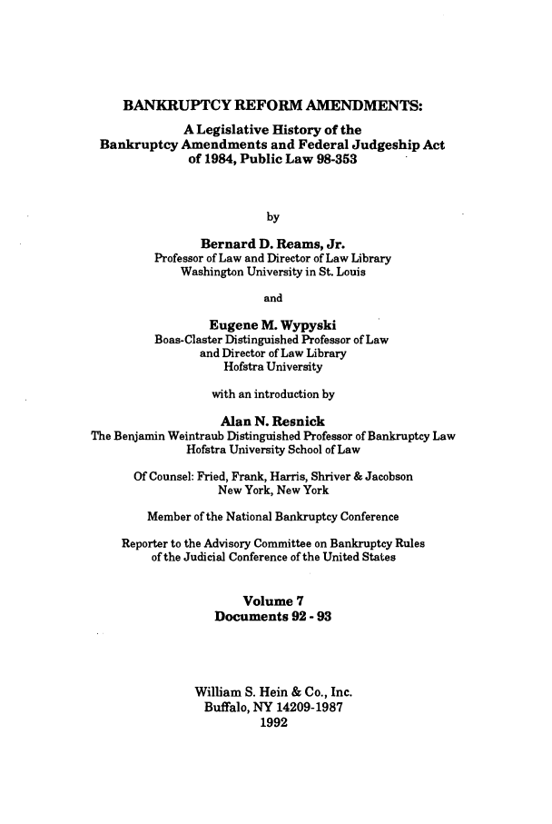 handle is hein.bank/banrefam0007 and id is 1 raw text is: BANKRUPTCY REFORM AMENDMENTS:
A Legislative History of the
Bankruptcy Amendments and Federal Judgeship Act
of 1984, Public Law 98-353
by
Bernard D. Reams, Jr.
Professor of Law and Director of Law Library
Washington University in St. Louis
and
Eugene M. Wypyski
Boas-Claster Distinguished Professor of Law
and Director of Law Library
Hofstra University
with an introduction by
Alan N. Resnick
The Benjamin Weintraub Distinguished Professor of Bankruptcy Law
Hofstra University School of Law
Of Counsel: Fried, Frank, Harris, Shriver & Jacobson
New York, New York
Member of the National Bankruptcy Conference
Reporter to the Advisory Committee on Bankruptcy Rules
of the Judicial Conference of the United States
Volume 7
Documents 92 - 93
William S. Hein & Co., Inc.
Buffalo, NY 14209-1987
1992


