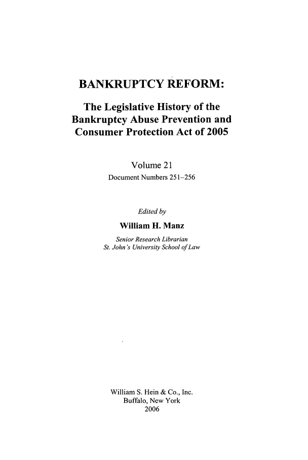 handle is hein.bank/bf0021 and id is 1 raw text is: BANKRUPTCY REFORM:
The Legislative History of the
Bankruptcy Abuse Prevention and
Consumer Protection Act of 2005
Volume 21
Document Numbers 251-256
Edited by
William H. Manz

Senior Research Librarian
St. John's University School of Law
William S. Hein & Co., Inc.
Buffalo, New York
2006


