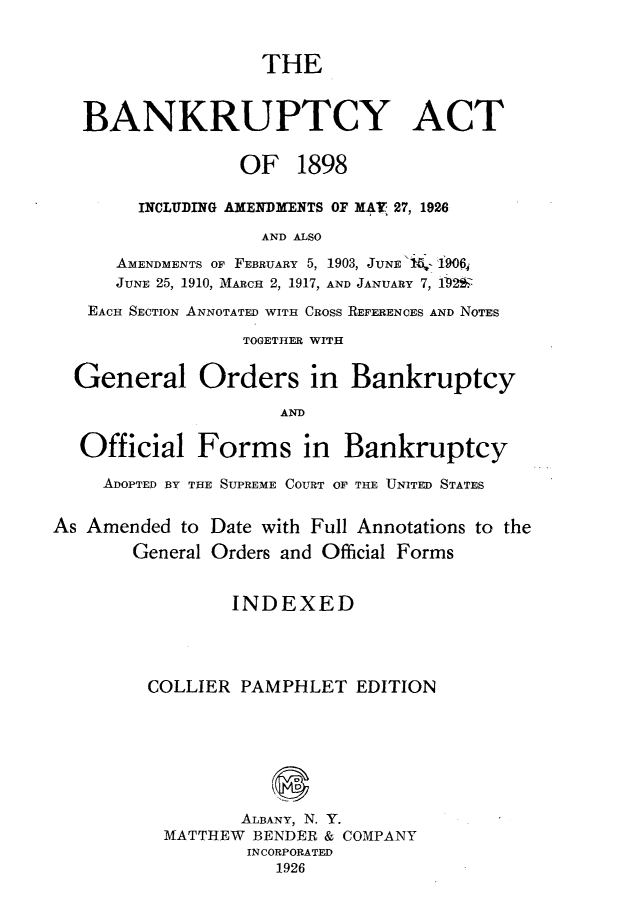 handle is hein.bank/bkpyat0001 and id is 1 raw text is: 


                   THE


   BANKRUPTCY ACT


                 OF 1898

        INCLUDING AMENDMENTS OF MAY 27, 1926

                   AND ALSO
      AMENDMENTS OF FEBRUARY 5, 1903, JUNE'l- 19064
      JUNE 25, 1910, MARCH 2, 1917, AND JANUARY 7, 1-922z
   EACH SECTION ANNOTATED WITH CROSS REFERENCES AND NOTES

                 TOGETHER WITH


  General Orders in Bankruptcy

                     AND

  Official Forms in Bankruptcy

     ADOPTED BY THE SUPREME COURT OF THE UNITED STATES


As Amended to Date with Full Annotations to the
       General Orders and Official Forms


                INDEXED




         COLLIER PAMPHLET EDITION







                 ALBANY, N. Y.
          MATTHEW BENDER & COMPANY
                  INCORPORATED
                    1926


