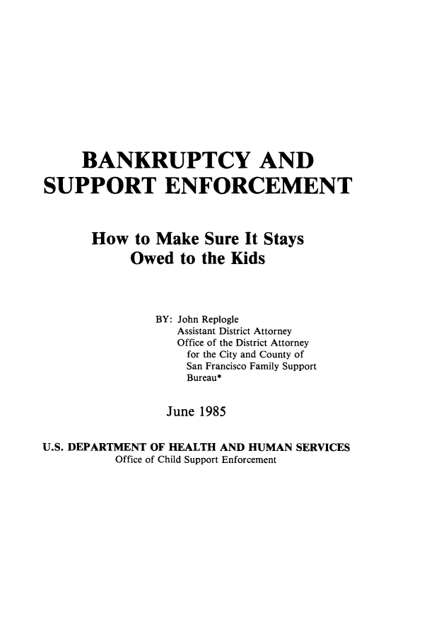 handle is hein.bank/bksenfhms0001 and id is 1 raw text is: 













     BANKRUPTCY AND

SUPPORT ENFORCEMENT



       How   to Make  Sure  It Stays

            Owed   to the Kids




                BY: John Replogle
                  Assistant District Attorney
                  Office of the District Attorney
                    for the City and County of
                    San Francisco Family Support
                    Bureau*


                 June 1985


U.S. DEPARTMENT OF HEALTH AND HUMAN SERVICES
          Office of Child Support Enforcement


