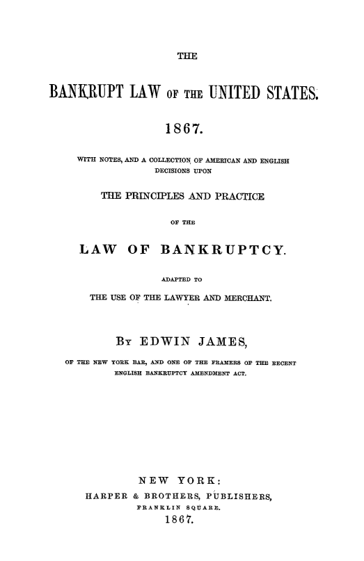 handle is hein.bank/blusnc0001 and id is 1 raw text is: 




THE


BANKIUPT LAW OF THE UNITED STATES.



                   1867.


     WITH NOTES, AND A COLLECTION OF AMERICAN AND ENGLISH
                  DECISIONS UPON


         THE PRINCIPLES AND PRACTICE


                    OF THE


     LAW OF BANKRUPTCY.


                   ADAPTED TO

       THE USE OF THE LAWYER AND MERCHANT.




           By  EDWIN JAMES,

   OF THE NEW YORK BAR, AND ONE OF THE FRAMERS OF THE RECENT
           ENGLISH BANKRUPTCY AMENDMENT ACT.











               NEW   YORK:
      HARPER  & BROTHERS, PUBLISHERS,
               FRANKLIN SQUARE.
                   1867.


