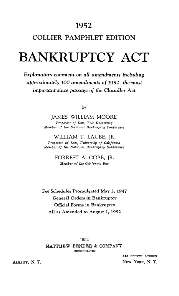 handle is hein.bank/bnkact0001 and id is 1 raw text is: 1952
COLLIER PAMPHLET EDITION
BANKRUPTCY ACT
Explanatory comment on all amendments including
approximately 100 amendments of 1952, the most
important since passage of the Chandler Act
by
JAMES WILLIAM MOORE
Professor of Law, Yale University
Member of the National Bankruptcy Conference
WILLIAM T. LAUBE, JR.
Professor of Law, University of California
Member of the National Bankruptcy Conference
FORREST A. COBB, JR.
Member of the California Bar
Fee Schedules Promulgated May 2, 1947
Generil Orders in Bankruptcy
Official Forms in Bankruptcy
All as Amended to August 1, 1952
1952
MATTHEW BENDER & COMPANY
INCORPORATED
443 FOURTH AVENU
ALBANY, N. Y.                              NEW YoRx, N. Y.


