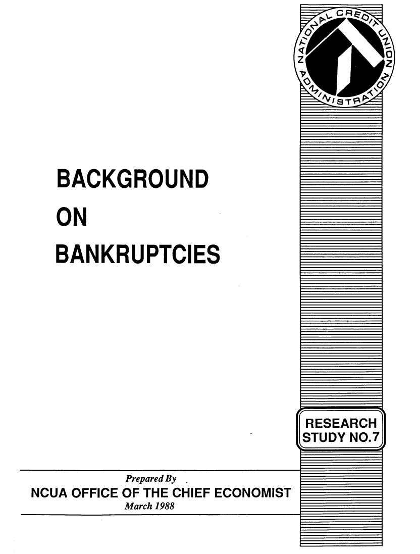 handle is hein.bank/bnkbks0001 and id is 1 raw text is: 

z 0~
V9C
AS.


BACKGROUND

ON

BANKRUPTCIES


I


         Prepared By
NCUA OFFICE OF THE CHIEF ECONOMIST
         March 1988


RESEARCH
STUDY NO.7


