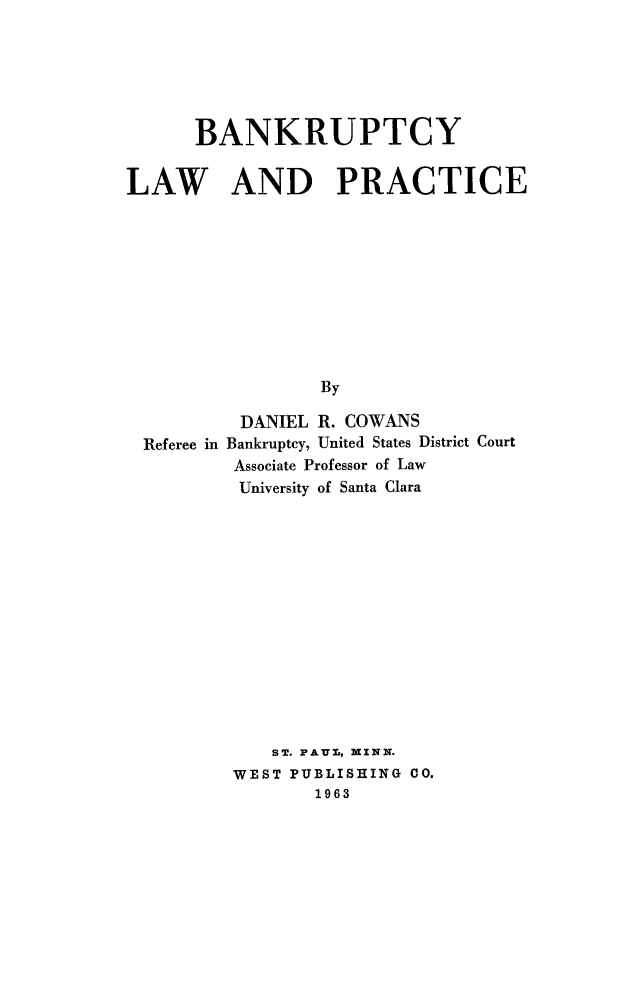 handle is hein.bank/bnklwpr0001 and id is 1 raw text is: 




      BANKRUPTCY

LAW AND PRACTICE








                 By

          DANIEL R. COWANS
  Referee in Bankruptcy, United States District Court
          Associate Professor of Law
          University of Santa Clara


   ST. FAUL, MXNN.
WEST PUBLISHING CO.
       1963


