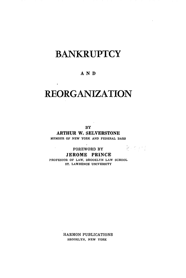 handle is hein.bank/bnkreorg0001 and id is 1 raw text is: BANKRUPTCY
AND
REORGANIZATION
BY
ARTHUR W. SELVERSTONE
MEMBER OF NEW YORK AND FEDERAL BARS
FOREWORD BY
JEROME PRINCE
PROFESSOR OF LAW, BROOKLYN LAW SCHOOL
ST. LAWRENCE UNIVERSITY

HARMON PUBLICATIONS
BROOKLYN, NEW YORK



