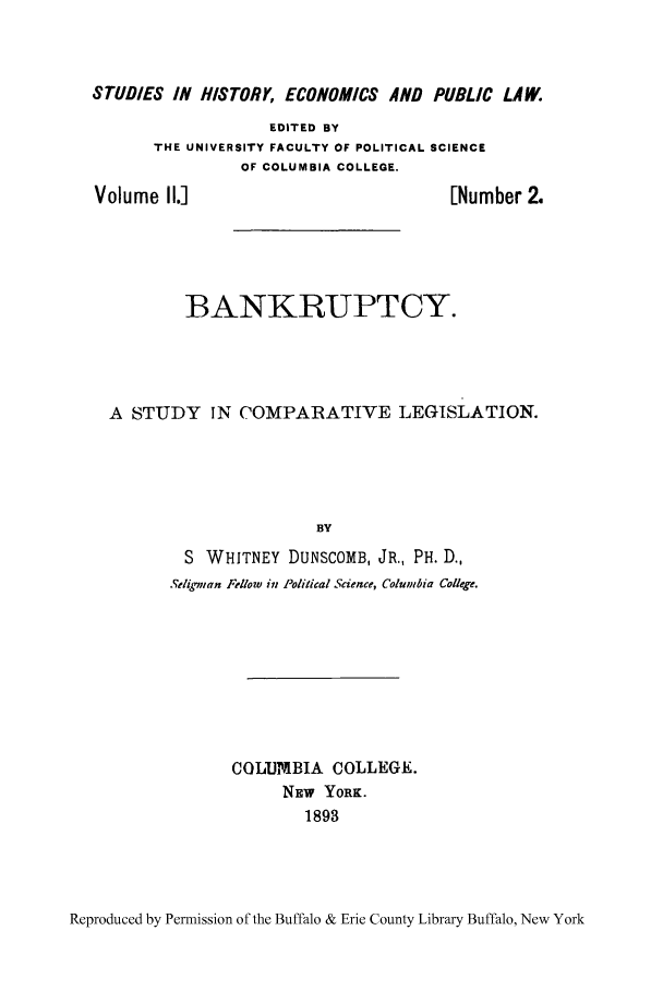 handle is hein.bank/bnkscol0001 and id is 1 raw text is: STUDIES IN HISTORY, ECONOMICS AND PUBLIC LAW.

EDITED BY
THE UNIVERSITY FACULTY OF POLITICAL SCIENCE
OF COLUMBIA COLLEGE.

Volume II.]

[Number 2.

BANKRUPTCY.
A STUDY IN COMPARATIVE LEGISLATION.
BY
S WHITNEY DUNSCOMB, JR., PH. D.,
.Stlie,,an Fellow in Political Science, Columbia College.

COLUMBIA COLLEGE.
NEW YORK.
1893

Reproduced by Permission of the Buffalo & Erie County Library Buffalo, New York


