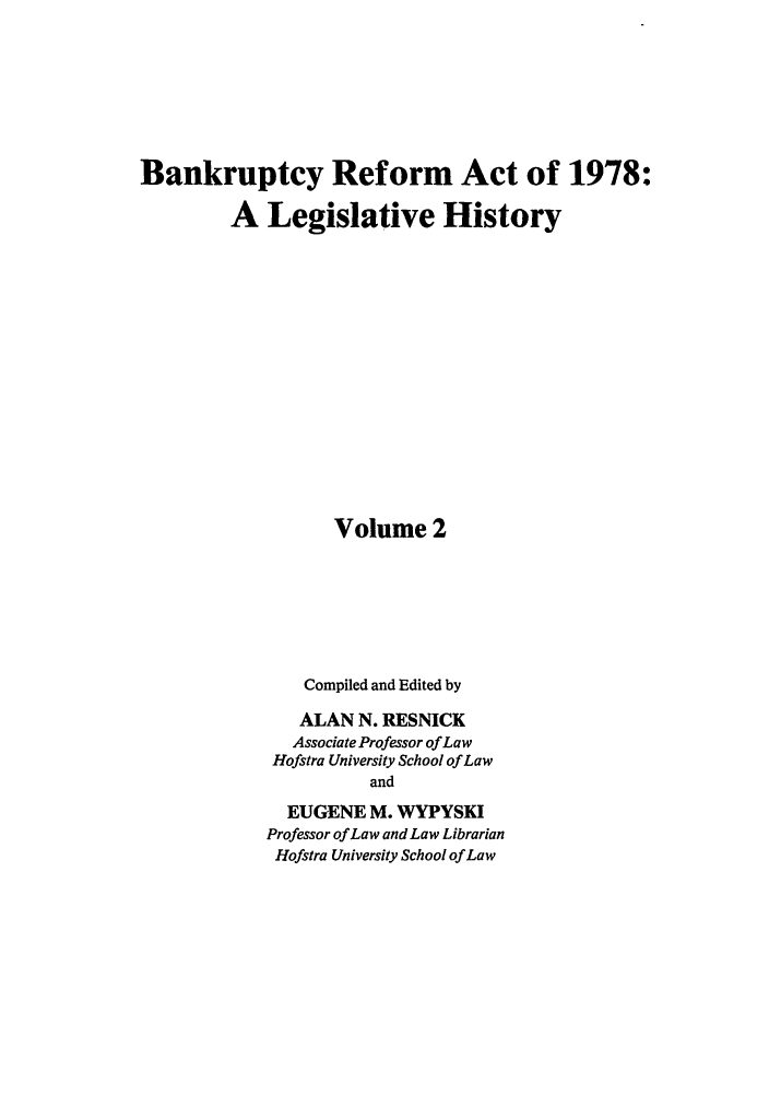 handle is hein.bank/bralh0002 and id is 1 raw text is: Bankruptcy Reform Act of 1978:
A Legislative History
Volume 2
Compiled and Edited by
ALAN N. RESNICK
Associate Professor of Law
Hofstra University School of Law
and
EUGENE M. WYPYSKI
Professor of Law and Law Librarian
Hofstra University School of Law


