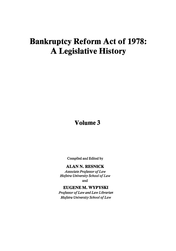 handle is hein.bank/bralh0003 and id is 1 raw text is: Bankruptcy Reform Act of 1978:
A Legislative History
Volume 3
Compiled and Edited by
ALAN N. RESNICK
Associate Professor of Law
Hofstra University School of Law
and
EUGENE M. WYPYSKI
Professor of Law and Law Librarian
Hofstra University School of Law



