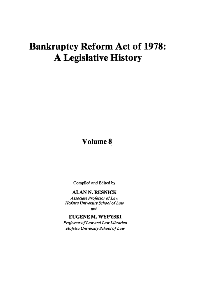 handle is hein.bank/bralh0008 and id is 1 raw text is: Bankruptcy Reform Act of 1978:
A Legislative History
Volume 8
Compiled and Edited by
ALAN N. RESNICK
Associate Professor of Law
Hofstra University School of Law
and
EUGENE M. WYPYSKI
Professor of Law and Law Librarian
Hofstra University School of Law


