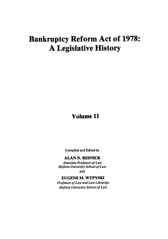 handle is hein.bank/bralh0011 and id is 1 raw text is: Bankruptcy Reform Act of 1978:
A Legislative History
Volume 11
Compiled and Edited by
ALAN N. RESNICK
Associate Professor of Law
Hofstra University School of Law
and
EUGENE M. WYPYSKI
Professor of Law and Law Librarian
Hofstra University School of Law


