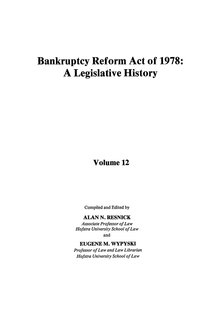handle is hein.bank/bralh0012 and id is 1 raw text is: Bankruptcy Reform Act of 1978:
A Legislative History
Volume 12
Compiled and Edited by
ALAN N. RESNICK
Associate Professor of Law
Hofstra University School of Law
and
EUGENE M. WYPYSKI
Professor of Law and Law Librarian
Hofstra University School of Law



