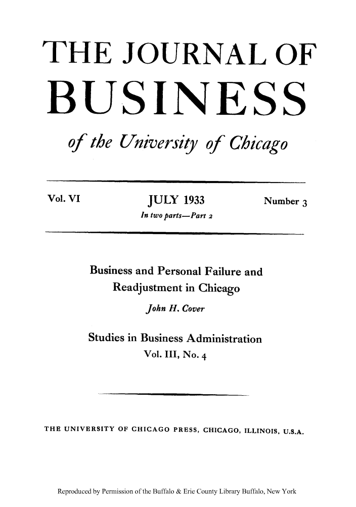 handle is hein.bank/busperf0001 and id is 1 raw text is: THE JOURNAL OF
BU.SINESS

of the

University of Chicago

Vol. VI              JULY   1933             Number 3
In two parts- Part 2

Business and Personal Failure and
Readjustment in Chicago
John H. Cover
Studies in Business Administration
Vol. III, No. 4
THE UNIVERSITY OF CHICAGO PRESS, CHICAGO, ILLINOIS, U.S.A.

Reproduced by Permission of the Buffalo & Erie County Library Buffalo, New York


