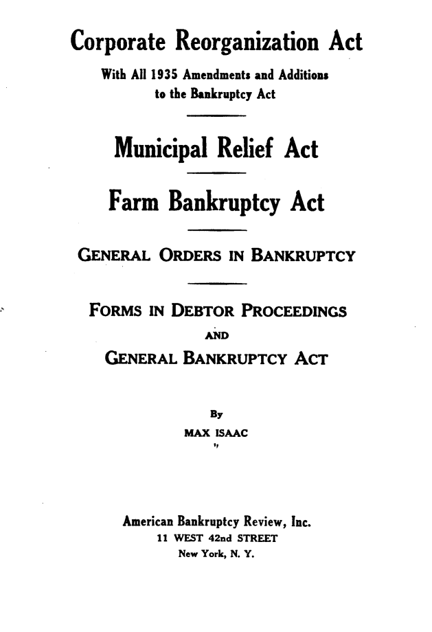 handle is hein.bank/cernatw0001 and id is 1 raw text is: Corporate Reorganization Act
With All 1935 Amendments and Additions
to the Bankruptcy Act
Municipal Relief Act
Farm Bankruptcy Act
GENERAL ORDERS IN BANKRUPTCY
FORMS IN DEBTOR PROCEEDINGS
AND
GENERAL BANKRUPTCY ACT
By
MAX ISAAC
American Bankruptcy Review, Inc.
11 WEST 42nd STREET
New York, N. Y.


