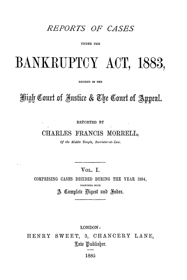 handle is hein.bank/cfmbnkh0001 and id is 1 raw text is: REPOR TS OF

CASES

UNDER THE
BANKRUPTCY ACT, 1883,
DECIDED IN TE
dourfr -of &5fti      & 9F t a'art of 'A  p   l
REPORTED BY
CHARLES FRANCIS MORRELL,
Of the Mtiddle Temple, Barrister-at-Law.
VOL. I.
COMPRISING CASES DECIDED DURING THE YEAR 1884,
TOGETHER WITH
LONDON:
HENRY      SWEET, 3, CHANCERY            LANE,
1885


