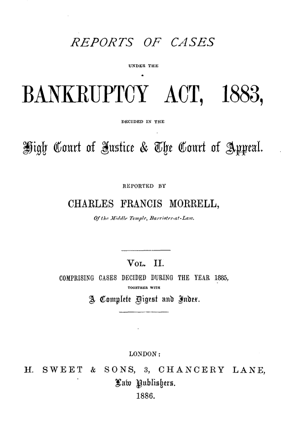handle is hein.bank/cfmbnkh0002 and id is 1 raw text is: REPORTS OF CASES

UNDER THE

BANKRUPTCY

ACT,

1883,

DECIDED IN THE
bur&t -of Attti & 9fe (taurt of 'peal.
REPORTED BY
CHARLES FRANCIS MORRELL,
Of fhe Mfiddle Temple, Barrister-at-Law.
VOL. II.
COMPRISING CASES DECIDED DURING THE YEAR 1885,
TOGETHER WITH
LONDON:
H. SWEET          &   SONS, 3, CHANCERY                 LANE,
!       8at 86
1886.


