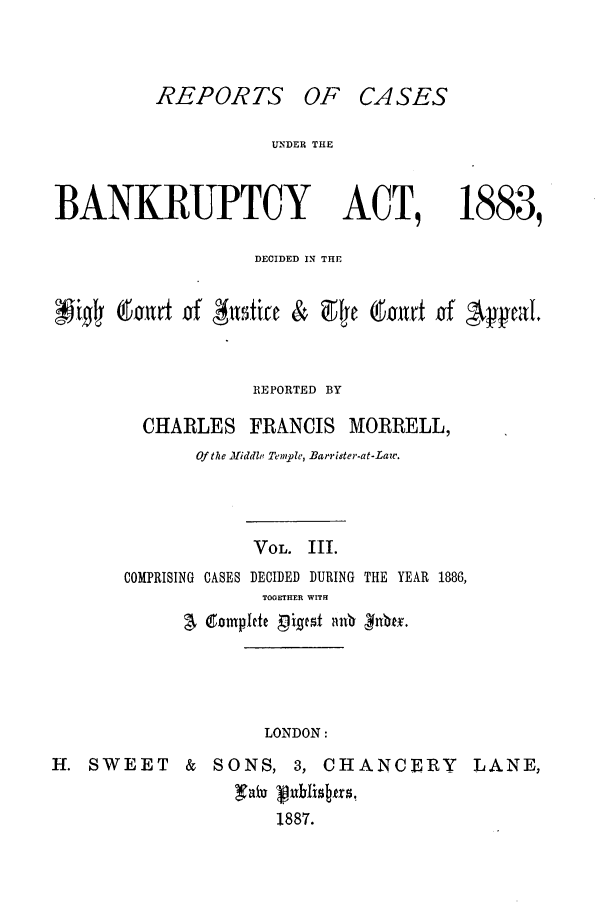 handle is hein.bank/cfmbnkh0003 and id is 1 raw text is: REPORTS OF CASES

UN'DER THE

BANKRUPTCY ACT,

1883,

DECIDED IN THE
NO      diald ifof       ticefif & afl Cad'u of 'yal'
REPORTED BY
CHARLES FRANCIS MORRELL,
Of the .!fidde Temple, Barrister-at-Law.
VOL. III.
COMPRISING CASES DECIDED DURING THE YEAR 1886,
TOGETHER WITH
LONDON:
H. SWEET & SONS, 3, CHANCERY LANE,
1887.


