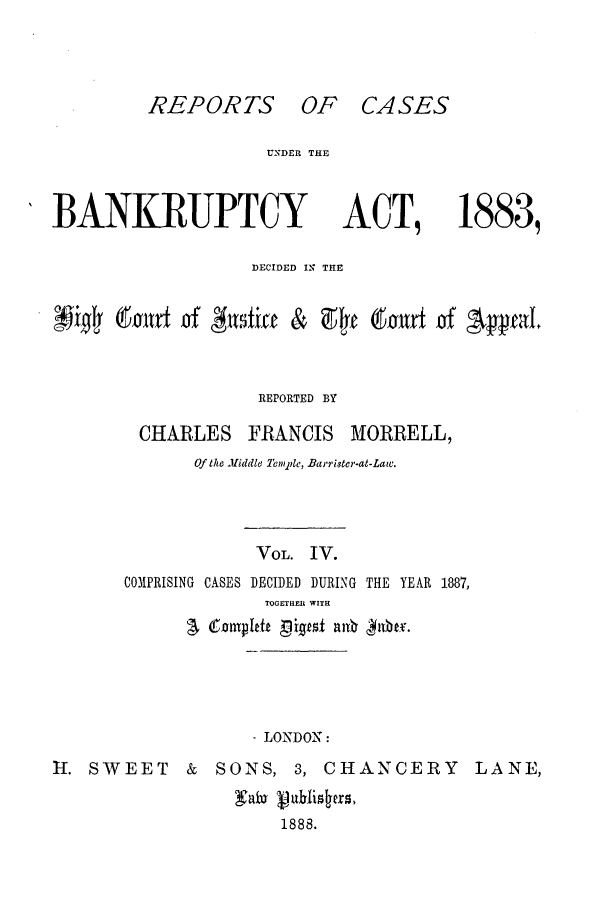 handle is hein.bank/cfmbnkh0004 and id is 1 raw text is: REPORTS OF CASES

UNDER THE

BANKRUPTCY

ACT,

1883,

DECIDED IN THE
~  ~oitv~of         fia  &   9       bxtxto     'Appa
REPORTED BY
CHARLES FRANCIS MORRELL,
Of the Middle Tem1pe, Barrister-at-Law.
VOL. IV.
C0PRISING CASES DECIDED DURING THE YEAR 1887,
TOGETHEIl WITH
-LONDON:
II. SWEET        &   SONS, 3, CHANCERY               LANE,
1888.


