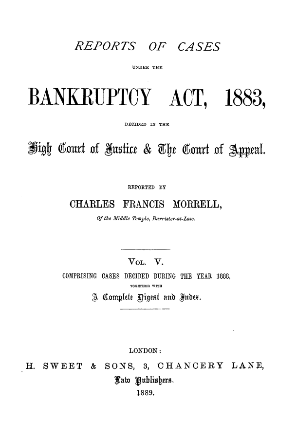 handle is hein.bank/cfmbnkh0005 and id is 1 raw text is: REPORTS OF CASES

UNDER THE

BANKRUPTCY

ACT, 1883,

DECIDED IN THE
#   ffPir & 94f BY ur  of 'pfeaL.
REPORTED BY

CHARLES FRANCIS

MORRELL,

Of the Middle Temple, Bar'ister-at-Law.
VOL. V.
COMPRISING CASES DECIDED DURING THE YEAR 1888,
TOGETHER WITH

LONDON:

H. SWEET

& SONS, 3, CHANCERY
1889,

LANE,


