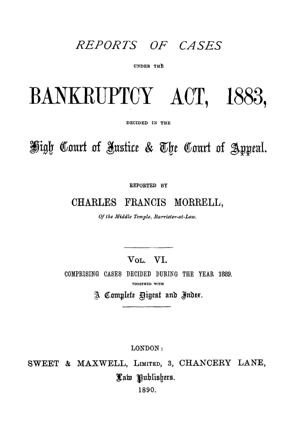 handle is hein.bank/cfmbnkh0006 and id is 1 raw text is: REPORTS OF CASES

UNDER THh

BANKRUPTCY

ACT,

1883,

DECIDED IN THE
9i-Ij a ~Thnxt of # tiff &  Rt (-REOR  of   
REPORTED BY

CHARLES

FRANCIS

MORRELL,

Of the Middle Temple, JBarrister-at-Law.
VOL. VI.
COMPRISING CASES DECIDED DURING THE YEAR 1889.
TOGETHER WITH

LONDON:

SWEET & MAXWELL, LIMITED, 3, CHANCERY LANE,
i  uhfisrs.
1890.


