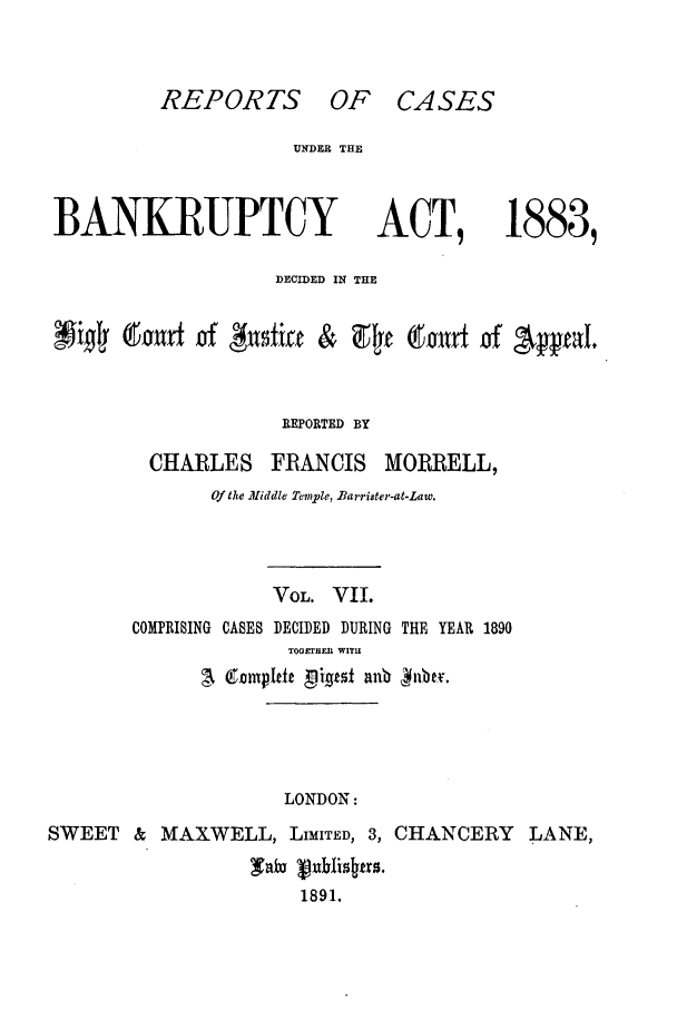handle is hein.bank/cfmbnkh0007 and id is 1 raw text is: REPORTS OF CASES

UNDER THE

BANKRUPTCY

ACT,

1883,

DECIDED IN THE
~ ~i~wt     i#ntmiae      &  9E t 9,011d    of 'Ayfl'
REPORTED BY
CHARLES FRANCIS MORRELL,
Of the Middle Tenle, Baarrister-at,-Law.
VOL. VII
COMPRISING CASES DECIDED DURING THE YEAR 1890
TOGEHEI{ WIT.
LONDON:
SWEET & MAXWELL, LIMITED, 3, CHANCERY LANE,
saw uhlis~fr.
1891.


