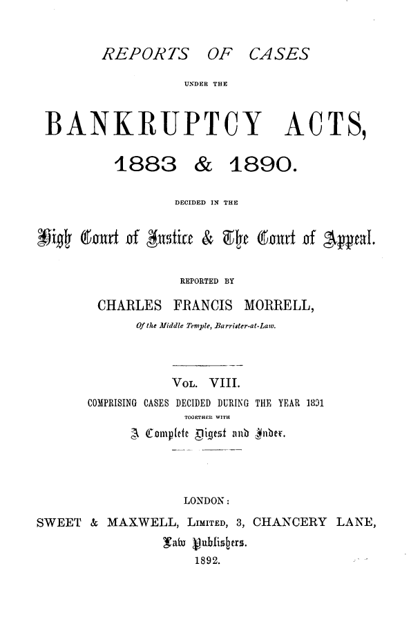 handle is hein.bank/cfmbnkh0008 and id is 1 raw text is: REPORTS OF CASES

UNDER THE

BANKRUPTCY

ACTS,

1883 & 1890.
DECIDED IN THE
i #    (turf of #1ftift &           t  ;Ol urt of  epal.
REPORTED BY
CHARLES FRANCIS MORRELL,
Of the Middle Temple, Barriter-at-Law.
VOL. VIII.
COMPRISING CASES DECIDED DURING THE YEAR 1831
TOGETHER WITH
LONDON:
SWEET     &  MAXWELL, LIMITED, 3, CHANCERY               LANE,
1aiu                                ...h.i4rs.
1892.


