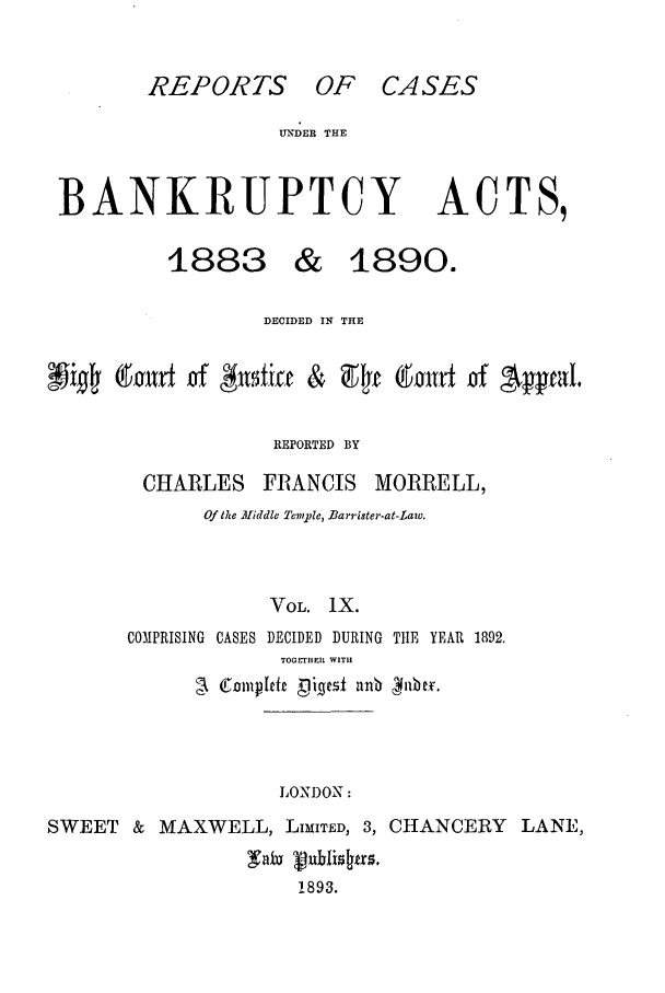 handle is hein.bank/cfmbnkh0009 and id is 1 raw text is: REPORTS OF CASES

UNDER THE

BANKRUPTCY ACTS,
1883 & 1890.
DECIDED IN THE
Irnx  of #t,5ixe &  94f~E 6ORrE  of Apal.
REPORTED BY

CHARLES

FRANCIS MORRELL,

Of the Afiddle Temple, Barrister-at-Lazo.
VOL. IX.
COMPRISING CASES DECIDED DURING TIlE YEAR 1892.
TOGETHER WITH
I jrtnmpjefr Digest nnb  iibe.

LONDON:

SWEET & MAXWELL, LIMITED, 3, CHANCERY LANE,
1893.


