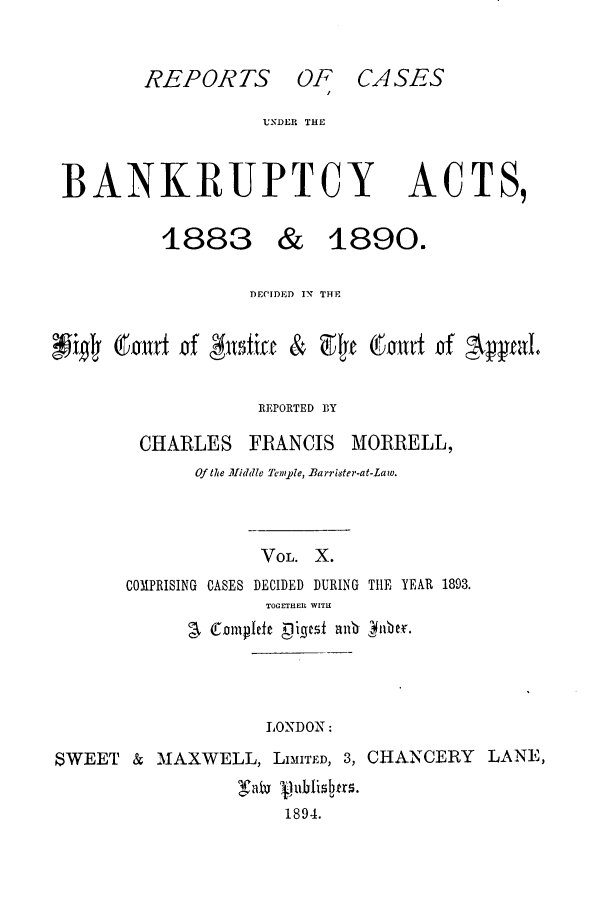 handle is hein.bank/cfmbnkh0010 and id is 1 raw text is: REPORTS OF CASES

UNDER THE

BANKRUPTCY

1883

ACTS,

DECIDED IN THE
Gu~irr ixf &fiac & af o (iamwt 'f 'Ayal
REPORTED BY
CHARLES FRANCIS MORRELL,
Of the lliddle [emple, Barrister-at-Law.
VOL. X.
COMPRISING CASES DECIDED DURING TIE YEAR 1893.
TOG ETHEIl WITH
C1 .01mplfe  Dies all 4fibeT.

LONDON :

SWEET & MAXWELL, LIMITED, 3, CHANCERY LANE,
Tai j.ub-i~r .
1894.

& 1890.



