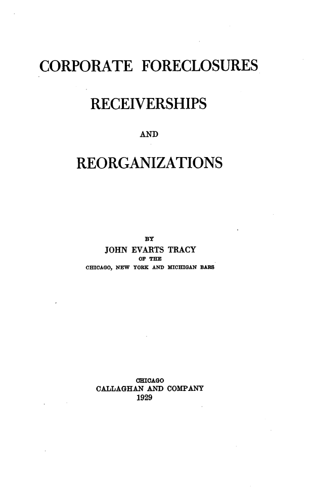 handle is hein.bank/cfrr0001 and id is 1 raw text is: CORPORATE FORECLOSURES
RECEIVERSHIPS
AND
REORGANIZATIONS
BY
JOHN EVARTS TRACY
OF THE
CHICAGO, NEW YORK AND MICHIGAN BARS
CHICAGO
CALLAGHAN AND COMPANY
1929


