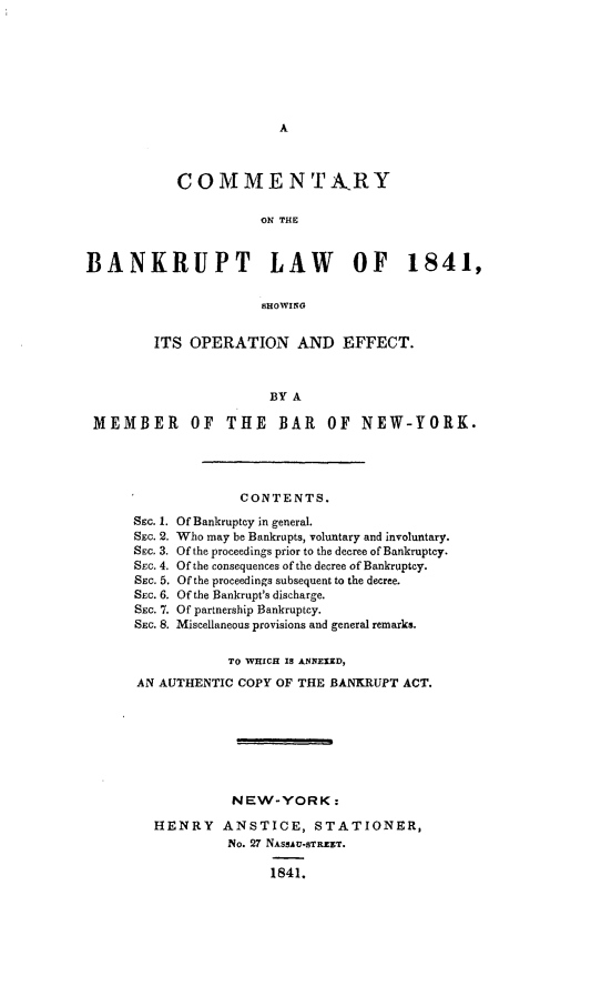 handle is hein.bank/cmtybkp0001 and id is 1 raw text is: 








A


            COMMENTA-RY

                      ON THE



BANKRUPT LAW OF 1841,


                      8HOWING


         ITS OPERATION AND EFFECT.



                       BY A

 MEMBER OF THE BAR OF NEW-YORK.


SEC. 1.
SEc. 2.
SEC. 3.
SEc. 4.
SEC. 5.
SEC. 6.
SEC. 7.
SEC. 8.


        CONTENTS.

Of Bankruptcy in general.
Who may be Bankrupts, voluntary and involuntary.
Of the proceedings prior to the decree of Bankruptcy.
Of the consequences of the decree of Bankruptcy.
Of the proceedings subsequent to the decree.
Of the Bankrupt's discharge.
Of partnership Bankruptcy.
Miscellaneous provisions and general remarks.


           TO WHIGH 1S ANNEXED,

AN AUTHENTIC COPY OF THE BANKRUPT ACT.








            NEW-YORK:

  HENRY ANSTICE, STATIONER,
           No. 27 NASSAU-STREET.

                 1841.


