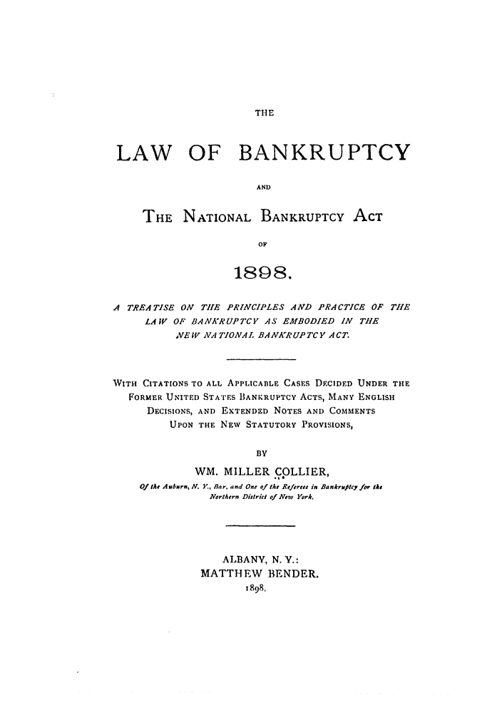 handle is hein.bank/collier0001 and id is 1 raw text is: THE

LAW OF BANKRUPTCY
AND
THE NATIONAL BANKRUPTCY ACT
OF
1898.
A TREATISE ON THE PRINCIPLES AND PRACTICE OF THE
LAW OF BANKRUPTCY AS EMBODIED IN THE
VE W NA TIONAL BANKRUPTCY ACT.
WITH CITATIONS TO ALL APPLICABLE CASES DECIDED UNDER THE
FORMER UNITED STATES 1BANKRUPTCY ACTS, MANY ENGLISH
DECISIONS, AND EXTENDED NOTES AND COMMENTS
UPON THE NEW STATUTORY PROVISIONS,
BY
WM. MILLER COLLIER,
Of teA Auburn, N. )Y, Bar. and One of the Referte in Bankrxjtcy /ot the
Northern District of New York.

ALBANY, N. Y.:
MATTHEW BENDER.
1898,


