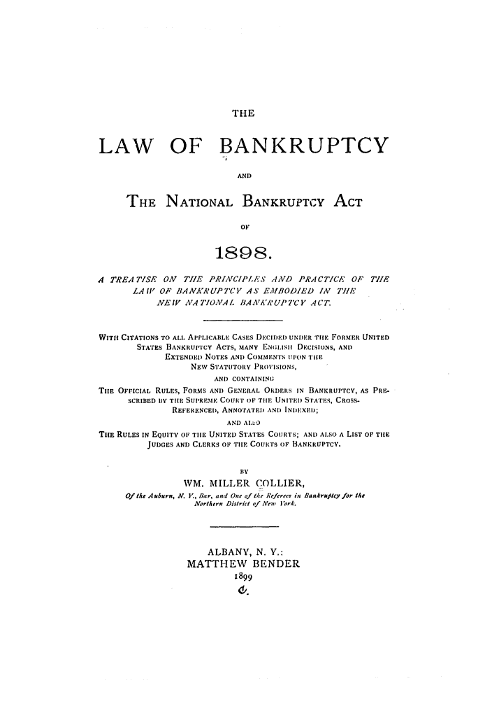 handle is hein.bank/collier0002 and id is 1 raw text is: THE

LAW OF BANKRUPTCY
AND
THE NATIONAL BANKRUPTCY ACT
OF
1898.
A TREATISE ON      TIE PRINCIPL'ES AND PRA!CTICE OF         TILE
LA IV OF BANKRUPTCY AS EMIlBODIED IN          TIlE
NEIV NA IN70AL IMAAWAUPTCY ACT.
WITH CITATIONS TO ALL APPLICABLE CASES D.ci.D UNDER TlIE FORMER UNITED
STATES BANKRUPTCY ACTS, MANY EN;LISi DECISIONS, AND
EXTENDED NOTES AND COSIM1EN'rs UPON THIE
NEW STATUTORY PROVISIONS,
AND CONTAINING
TIe OFFICIAL RULES, FORMS AND GENERAL ORDERS IN BANKRUPTCY, AS PRE-
SCRIBED BY THE SUPREME COURT OF TIlE UNITED STATES, CROSS-
REFERENCE), ANNOTATED AN!) INDEIXE);
AND AlI:.
TuE RULES IN EQUITY O THE UNITED STATES COURTS; AND ALSO A LIST OF TIIE
JUDGES AND CLERKS OF TIlE COURTS OF BANKRUPTCY.
BY
WM. MILLER COLLIER,
Of the Auburn, N. Y., Bar, and One of the Referees in Bankrupcy for the
Northern District of ANew Jork.
ALBANY, N. V.:
MATTHEW BENDER
1899
d,.



