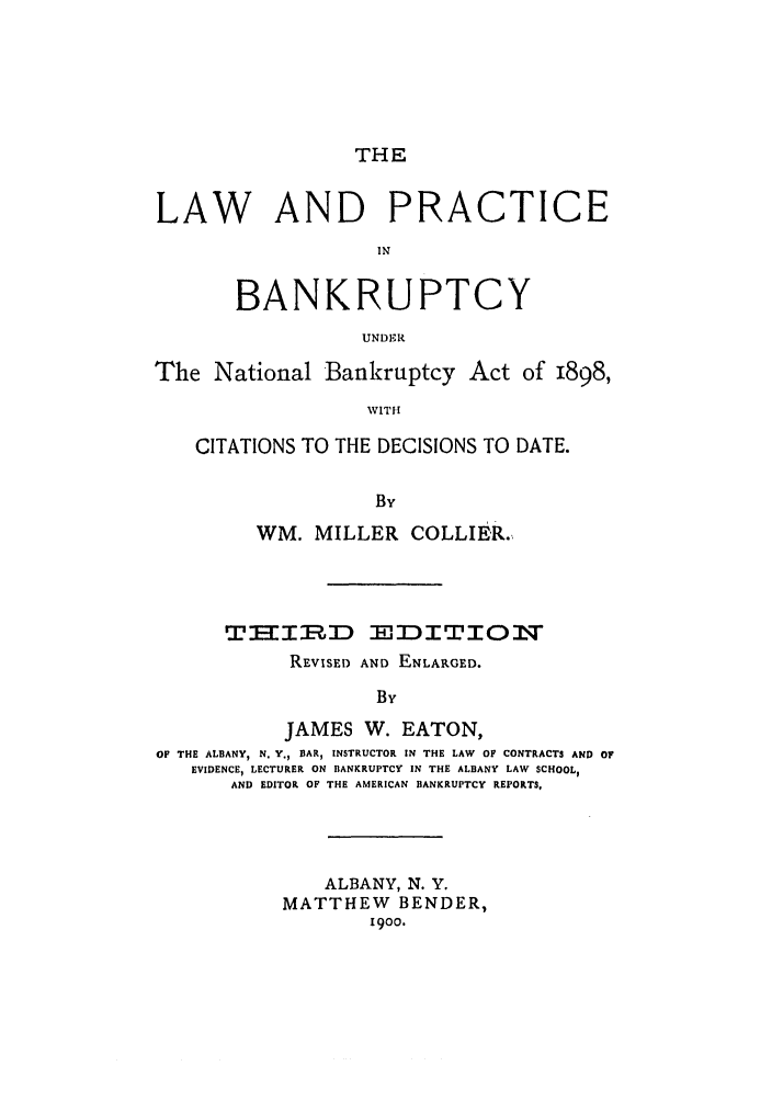handle is hein.bank/collier0003 and id is 1 raw text is: THE

LAW AND PRACTICE
IN
BANKRUPTCY
UNDER
The National Bankruptcy Act of 1898,
WITt-
CITATIONS TO THE DECISIONS TO DATE.
By
WM. MILLER COLLIER.
TIIRD EDITION
REVISED AND ENLARGED.
B Y
JAMES W. EATON,
OF THE ALBANY, N. Y., BAR, INSTRUCTOR IN THE LAW  OF CONTRACTS AND 0?
EVIDENCE, LECTURER ON BANKRUPTCY IN THE ALBANY LAW SCHOOL,
AND EDITOR OF THE AMERICAN BANKRUPTCY REPORTS,
ALBANY, N. Y.
MATTHEW BENDER,
1900.


