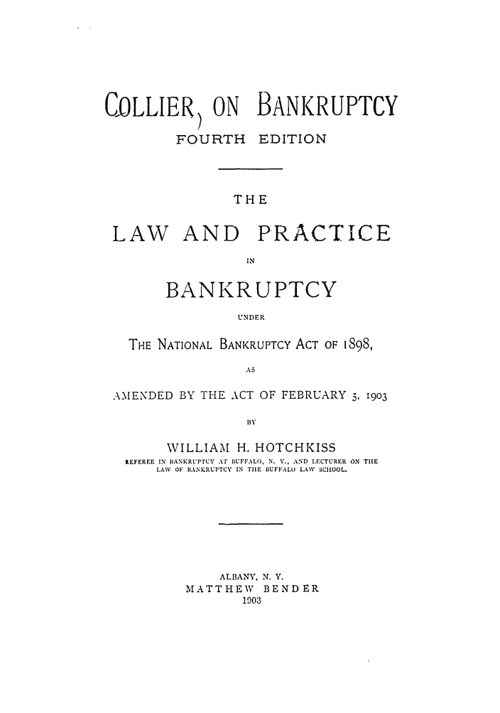 handle is hein.bank/collier0004 and id is 1 raw text is: COLLIER) ON BANKRUPTCY
FOURTH     EDITION
THE
LAW AND PRACTICE
IN
BANKRUPTCY
UNDER
THE NATIONAL BANKRUPTCY ACT OF 1898,
AS
AMENDED BY THE ACT OF FEBRUARY 5, 1903
BY
WILLIAM H. HOTCHKISS
IEFEREE IN IIANKRUPTCV Ai BUFF.ALO, N. V., AND LECTURER ON TIlE
LAW OF IJANKRUI'TCV IN TILE BUFFALO LAW SCHOOL.

ALBANY, N. V.
MATTHEW      BENDER
1903


