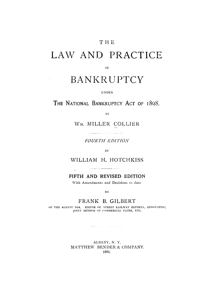 handle is hein.bank/collier0005 and id is 1 raw text is: THE

LAW AND PRACTICE
IN
BANKRUPTCY
UNI)ER
THE NATIONAL BANKRUPTCY ACT OF 188,
MV
Wm. MILLER COLLIER

FOUR T71 E D/N770A
WILLIAM H. HOTCHKISS

FIFTH AND REVISED EDITION
With Amendments and Decisions to (late
I1%,
FRANK B. GILBERT
OF TilE. AIIANY lIAR. EDITOR O1 STREEI RAILWAY RETORTS, ANNOTATEI.);
JOINT AUTIOR M-l' C)MMERCIAIL PAPER, ETC.
AI1ANV, N. V.
MATTHEW        LIENIDER & COMPANY.
1905.


