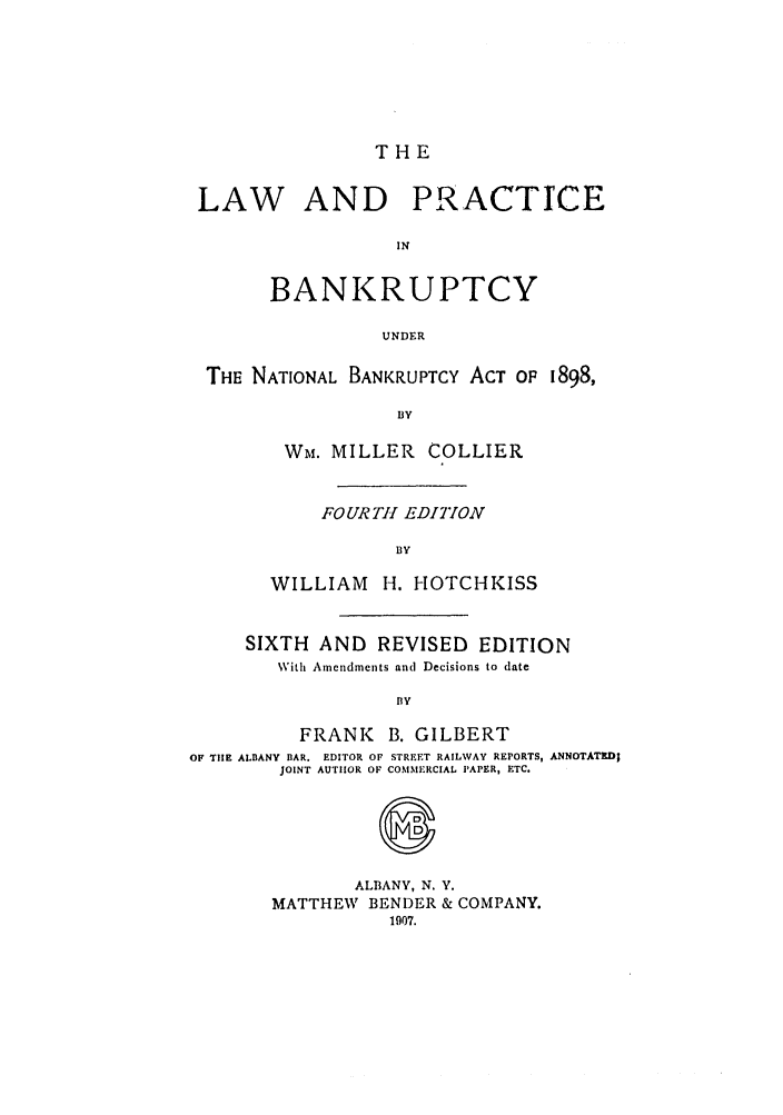 handle is hein.bank/collier0006 and id is 1 raw text is: THE

LAW AND PRACTICE
IN
BANKRUPTCY
UNDER
THE NATIONAL BANKRUPTCY ACT OP 1898,
BY
Wm. MILLER COLLIER

FOUR THl EDIYON
BY
WILLIAM H. HOTCHKISS

SIXTH AND REVISED EDITION
With Amendments and Decisions to date
BY
FRANK B. GILBERT
OF TIE ALBANY BAR. EDITOR OF STREET RAILWAY REPORTS, ANNOTATKD;
JOINT AUTHOR OF COMMERCIAL PAPER, ETC.
S
ALBANY, N. Y.
MATTHEW BENDER & COMPANY.
1907.


