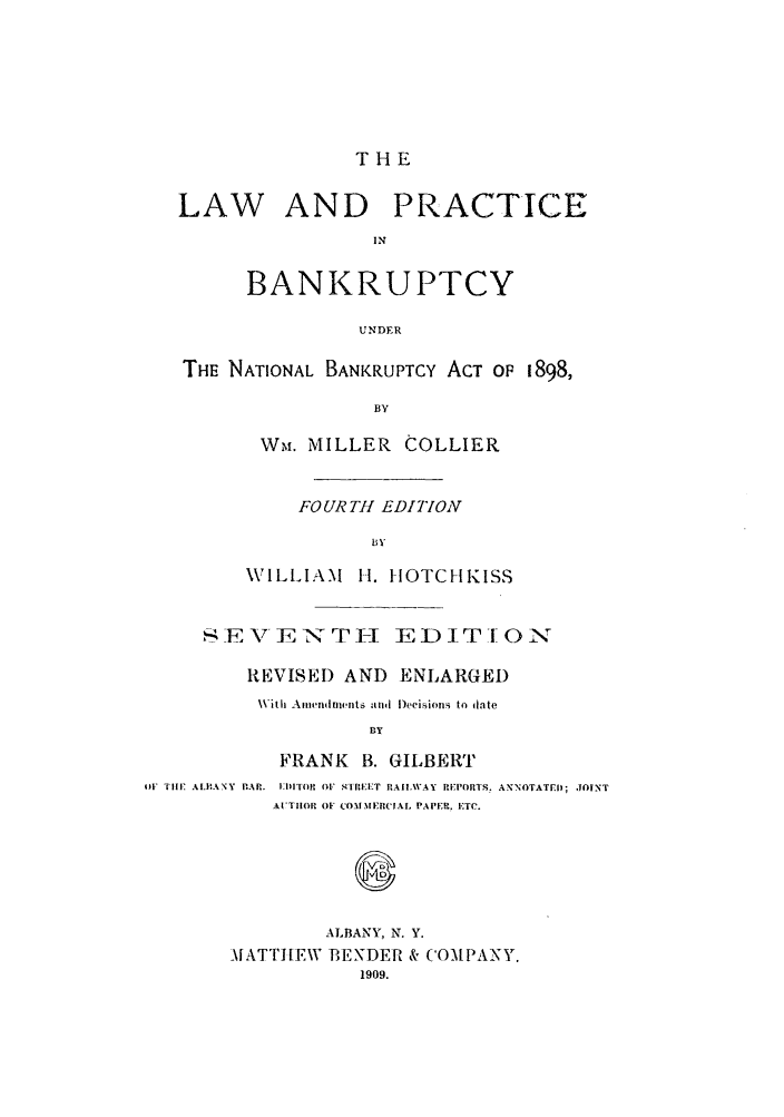handle is hein.bank/collier0007 and id is 1 raw text is: THE
LAW AND PRACTICE
IN
BANKRUPTCY
UNDER
THE NATIONAL BANKRUPTCY ACT OP 1898,
BY
W~M. MILLER COLLIER

FOURTH EDITION
BY
WILLIAM 11. IOTCHKISS

,SE        E        T -I EDIT ONs
REVISED AND ENLARGED
With Amendments and Decisions to date
BY
FRANK B. GILBERT
L Till'. ALBANY PAP. EI)ITO OF sTREET RAIILWAY REPOTS. ANNOTATE.Il; JOINT
AI'T1IOP OF CO11ERCIAL PAPE., ETC.

ALBANY. N. Y.
MATTI[EW BENDER & COMPANY.
1909.


