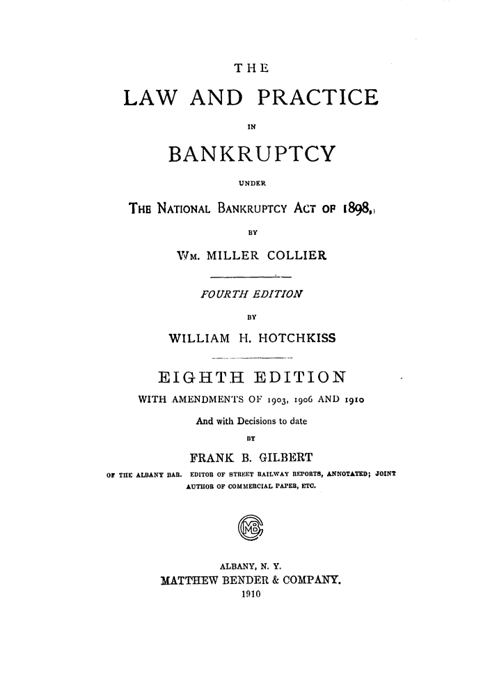 handle is hein.bank/collier0008 and id is 1 raw text is: THE

LAW AND PRACTICE
IN
BANKRUPTCY
UNDER
THE NATIONAL BANKRUPTCY ACT OP 1898,
BY
Wm. MILLER COLLIER
FOURTH EDITION
BY
WILLIAM H. HOTCHKISS
EIGHTH EDITION
WITH AMENDMENTS OF 1903, i9o6 AND 191o
And with Decisions to date
BY
FRANK B. GILBERT
OF THE ALBANY BAR. EDITOR OF STREET RAILWAY REPORTS, ANNOTATED; JOINT
AUTHOR OF COMMERCIAL PAPER, ETC.
0
ALBANY, N. Y.
MATTHEW BENDER & COMPANY.
1910



