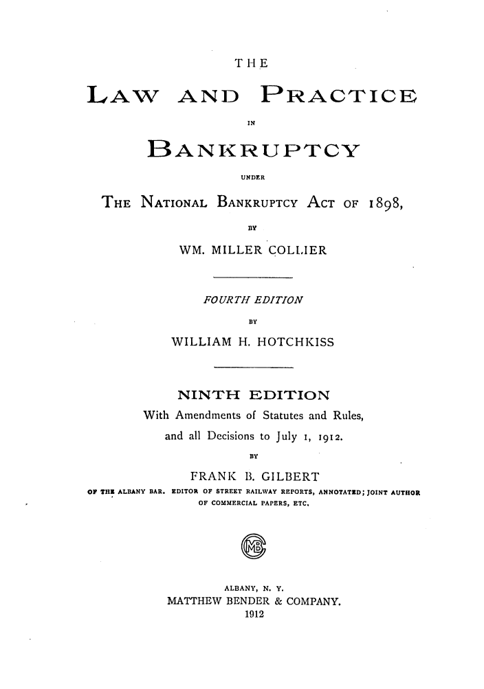 handle is hein.bank/collier0009 and id is 1 raw text is: T H E

LAW

AND PRACTICE

IN
BANKRUPTCY
UNDER

THE NATIONAL BANKRUPTCY ACT OF 1898,
BY
WM. MILLER COLLIER

FOURTHI EDITION
BY
WILLIAM H. HOTCHKISS

NINTH EDITION
With Amendments of Statutes and Rules,
and all Decisions to July 1, 1912.
BY
FRANK      B. GILBERT
OF 7H1 ALBANY BAR. EDITOR OF STREET RAILWAY REPORTS, ANNOTATED; JOINT AUTHOR
OF COMMERCIAL PAPERS, ETC.

ALBANY, N.
MATTHEW BENDER
1912

Y.
& COMPANY.


