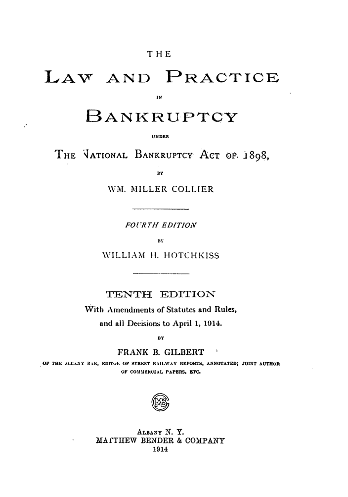 handle is hein.bank/collier0010 and id is 1 raw text is: THE

LA-V

AND

PRACTICE

BANIRUPTCY
UNDER
THE 4ATIONAL BANKRUPTCY AcT o.P ji898,
BY

WM. MILLER COLLIER
FOURTI! EDITION
BY
WILLIAM H. 1-IOTCHKISS

TENTH EDITION
With Amendments of Statutes and Rules,
and all Decisions to April 1, 1914.
BY
FRANK B. GILBERT              I
OF THE jLIA(-Y BAR, EDIThjlt OF STRKET RAILWAY REPORTS, ANNOTATED; JOINT AUTHOR
OF COMMERCIAL PAPERS. ETC.

ALBANy N.
MAMfTIEW BENDER
1914

Y.
& COMPANY


