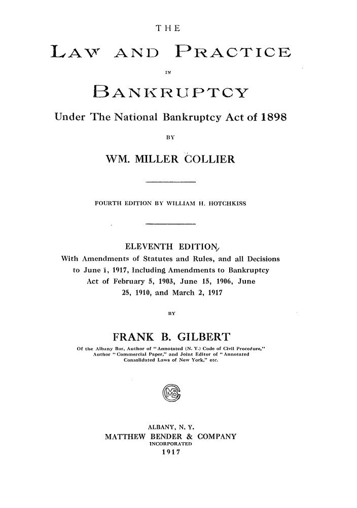 handle is hein.bank/collier0011 and id is 1 raw text is: THE

LA-%

AND

PRACTICEo

BANKRUPTCY
Under The National Bankruptcy Act of 1898
BY
WM. MILLER COLLIER

FOURTH EDITION BY WILLIAM 1I. HOTCHKISS
ELEVENTH EDITION,
With Amendments of Statutes and Rules, and all Decisions
to June i, 1917, Including Amendments to Bankruptcy
Act of February 5, 1903, June 15, 1906, June
25, 1910, and March 2, 1917
BY
FRANK B. GILBERT
Of the Albany Bar, Author of Annotated (N. Y.) Code of Civil Procedure,
Author Commercial Paper, and Joint Editor of Annotated
Consolidated Laws of New York, etc.

ALBANY, N. Y.
MATTHEW BENDER & COMPANY
INCORPORATED
1917


