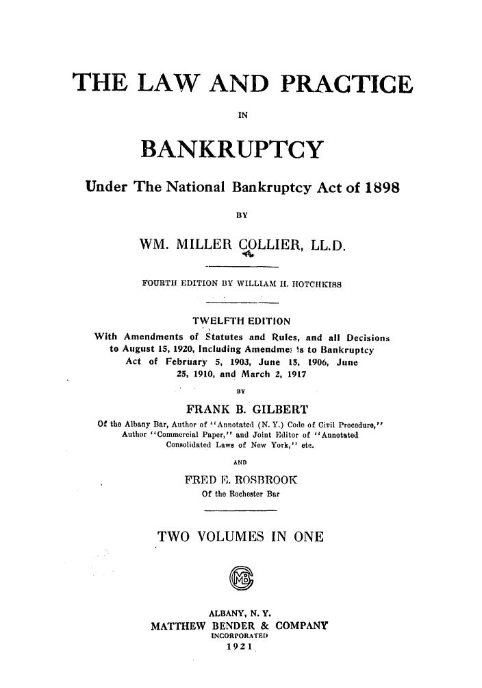 handle is hein.bank/collier0012 and id is 1 raw text is: THE LAW AND PRACTICE
IN
BANKRUPTCY
Under The National Bankruptcy Act of 1898
BY
WM. MILLER        COLLIER, LL.D.
FOURTH EDITION BY WILLIAM 11. HOTCHIKISS
TWELFTH EDITION
With Amendments of Statutes and Rules, and all Decisions
to August 15, 1920, Including Amendme.' ts to Bankruptcy
Act of February 5, 1903, June 15, 1906, June
25, 1910, and March 2, 1917
BY
FRANK B. GILBERT
Of the Albany Bar, Author of I IAnnotated (N. Y.) Code of Civil Proeadure,
Author Commercial Paper, and Joint Editor of Annotated
Consolidated Laws of Now York, etc.
AND
FRED E. ROSBROO1
Of the Rochester Bar

TWO VOLUMES IN ONE
ALBANY, N. Y.
MATTHEW BENDER & COMPANY
INCORPORATE[)
1921


