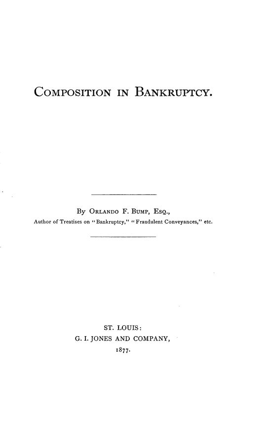 handle is hein.bank/compbkcy0001 and id is 1 raw text is: 











COMPOSITION IN BANKRUPTCY.
















          By ORLANDO F. BUMP, EsQ.,
Author of Treatises on  Bankruptcy,  Fraudulent Conveyances, etc.














                 ST. LOUIS:
          G. I. JONES AND COMPANY,

                    1877.


