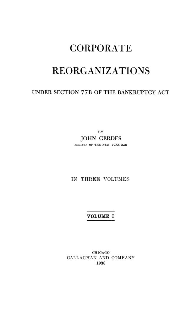 handle is hein.bank/coreor0001 and id is 1 raw text is: 








          CORPORATE



     REORGANIZATIONS



UNDER SECTION 77 B OF THE BANKRUPTCY ACT






                 BY
            JOHN GERDES
            MEMBER OF THE NEW YORK BAR






          IN THREE VOLUMES






              VOLUME I






              CHICAGO
         CALLAGHAN AND COMPANY
                1936


