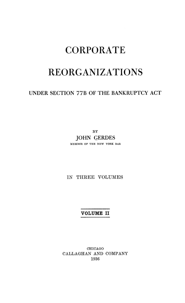 handle is hein.bank/coreor0002 and id is 1 raw text is: 








          CORPORATE



     REORGANIZATIONS



UNDER SECTION 77B OF THE BANKRUPTCY ACT






                 BY
            JOHN GERDES
            MEMBER OF THE NEW YORK BAR





          IN THREE VOLUMES






              VOLUME II






              CHICAGO
         CALLAGHAN AND COMPANY
                1936


