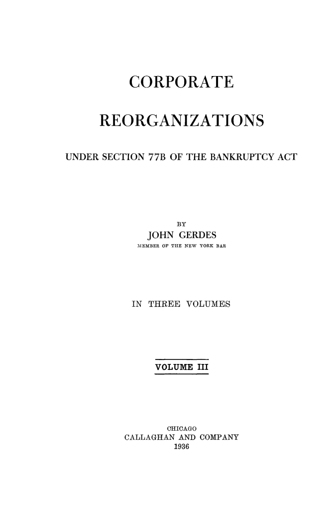 handle is hein.bank/coreor0003 and id is 1 raw text is: 







          CORPORATE



     REORGANIZATIONS


UNDER SECTION 77B OF THE BANKRUPTCY ACT






                 BY
            JOHN GERDES
            MEMBER OF THE NEW YORK BAR





          IN THREE VOLUMES






              VOLUME III





              OHICAGO
         CALLAGHAN AND COMPANY
                1936


